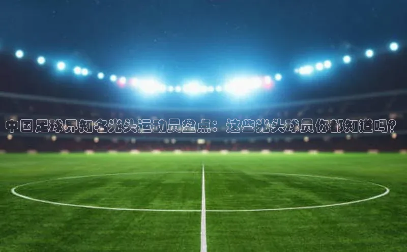 恒盛娱乐百度游戏开放平台中国足球界知名光头运动员盘点：这些光头球员你都知道吗？