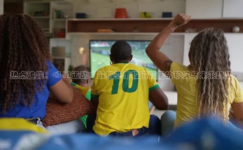 恒盛娱乐注册极氪智能科技热点追踪：<312运动》最新赛事报道背后的现实与未来趋势