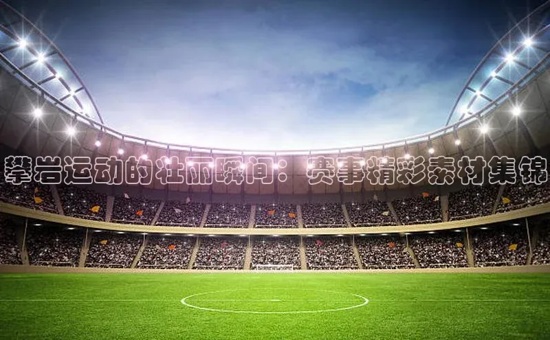 攀岩运动的壮丽瞬间：赛事精彩素材集锦