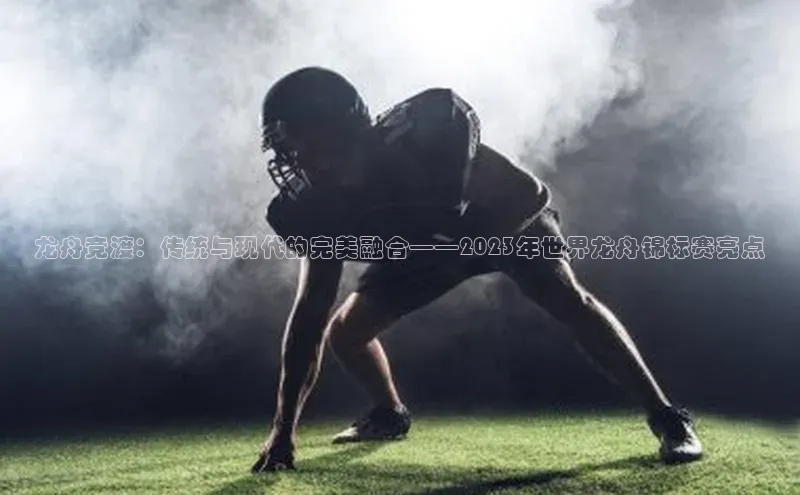 龙舟竞渡：传统与现代的完美融合——2023年世界龙舟锦标赛亮点