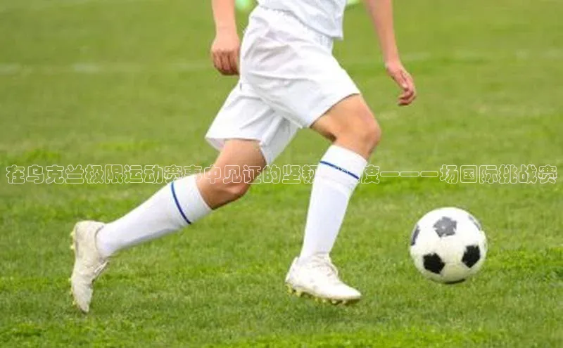 在乌克兰极限运动赛事中见证的坚韧与速度——一场国际挑战赛